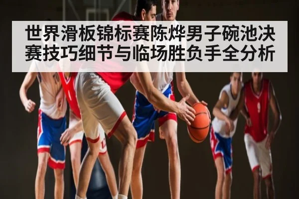 世界滑板锦标赛陈烨男子碗池决赛技巧细节与临场胜负手全分析