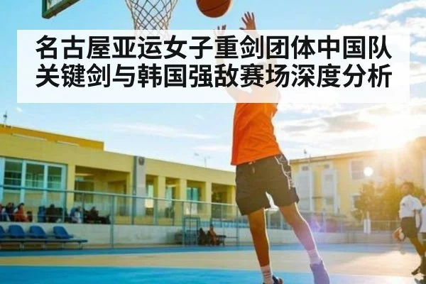 名古屋亚运女子重剑团体中国队关键剑与韩国强敌赛场深度分析