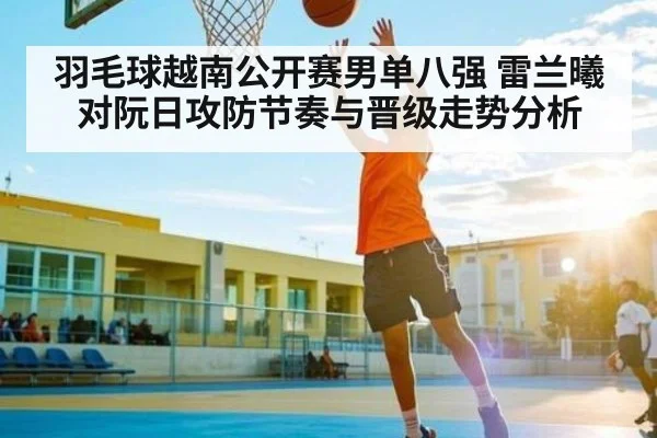 羽毛球越南公开赛男单八强 雷兰曦对阮日攻防节奏与晋级走势分析